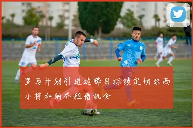 罗马计划引进边锋目标锁定切尔西小将加纳乔租借机会