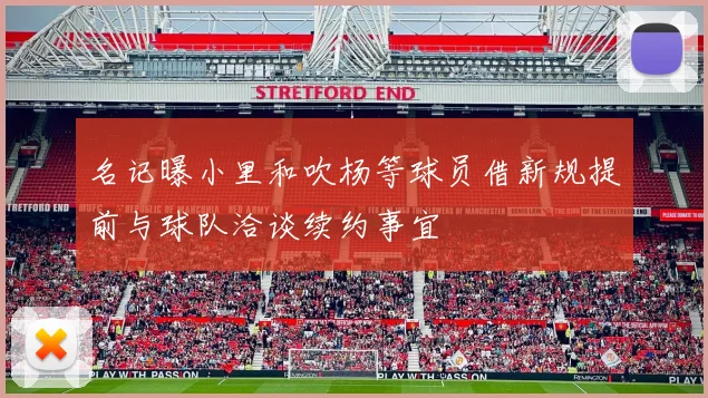 名记曝小里和吹杨等球员借新规提前与球队洽谈续约事宜