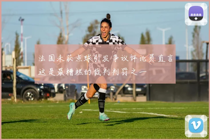 法国未获点球引发争议评论员直言这是最糟糕的裁判判罚之一