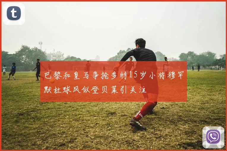 巴黎和皇马争抢多特15岁小将穆罕默杜球风似登贝莱引关注