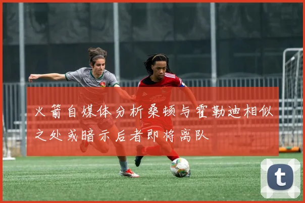 火箭自媒体分析桑顿与霍勒迪相似之处或暗示后者即将离队