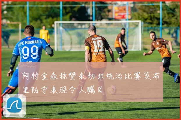 阿特金森称赞米切尔统治比赛莫布里防守表现令人瞩目