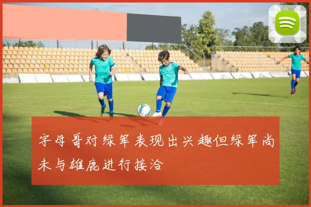 字母哥对绿军表现出兴趣但绿军尚未与雄鹿进行接洽