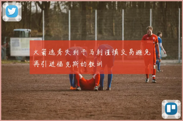 火箭选秀失利于马刺谨慎交易避免再引进福克斯的教训