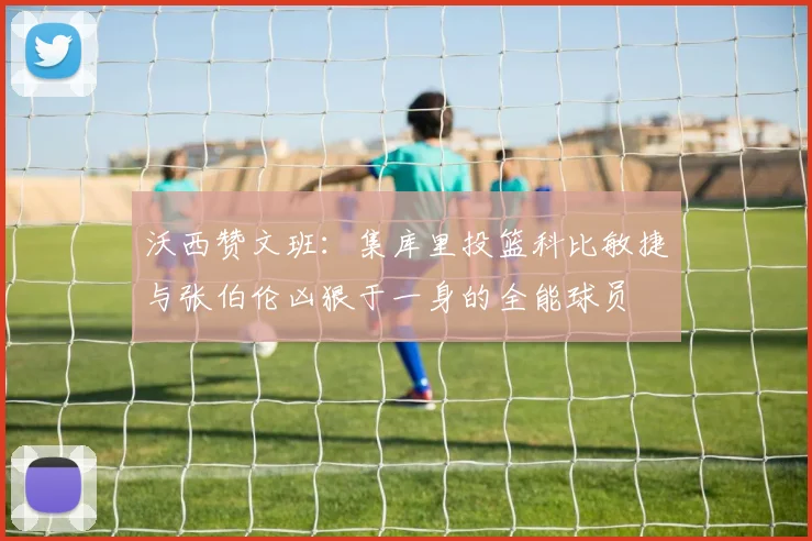 沃西赞文班：集库里投篮科比敏捷与张伯伦凶狠于一身的全能球员