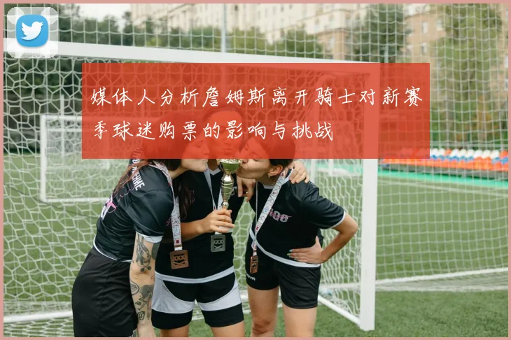 媒体人分析詹姆斯离开骑士对新赛季球迷购票的影响与挑战
