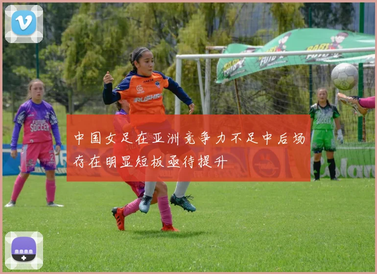 中国女足在亚洲竞争力不足中后场存在明显短板亟待提升