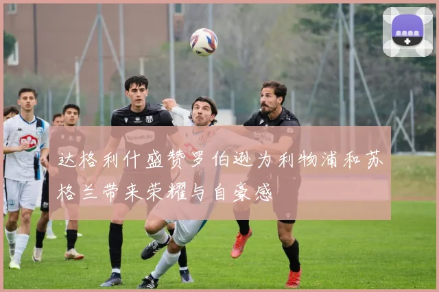 达格利什盛赞罗伯逊为利物浦和苏格兰带来荣耀与自豪感
