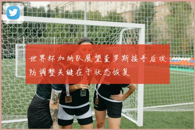 世界杯加纳队展望奎罗斯接手后攻防调整关键在于状态恢复