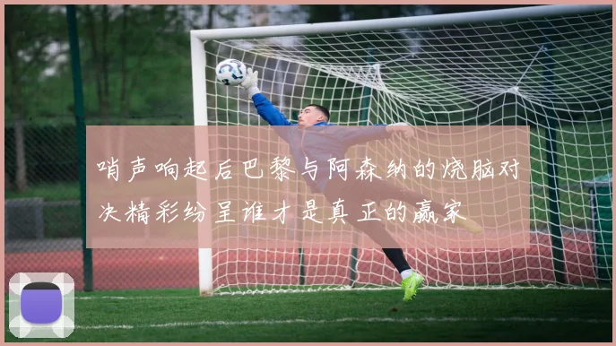 哨声响起后巴黎与阿森纳的烧脑对决精彩纷呈谁才是真正的赢家